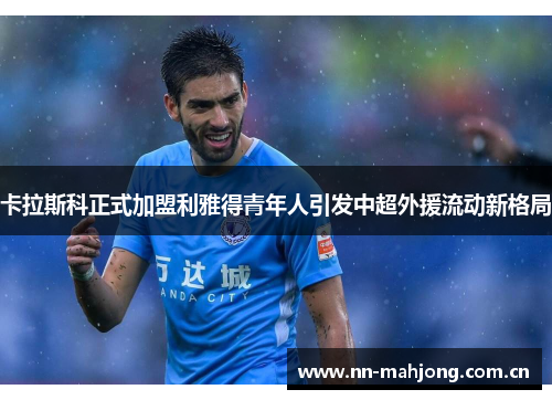 卡拉斯科正式加盟利雅得青年人引发中超外援流动新格局 卡拉斯科正式加盟利雅得青年人引发中超外援流动新格局