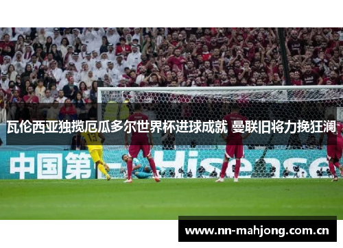 瓦伦西亚独揽厄瓜多尔世界杯进球成就 曼联旧将力挽狂澜 瓦伦西亚独揽厄瓜多尔世界杯进球成就 曼联旧将力挽狂澜
